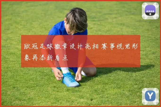 欧冠足球徽章设计亮相 赛事视觉形象再添新看点