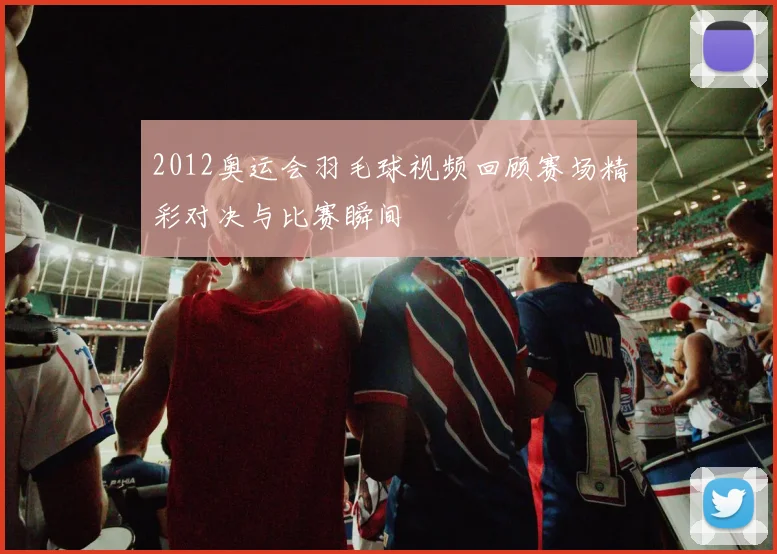 2012奥运会羽毛球视频回顾赛场精彩对决与比赛瞬间