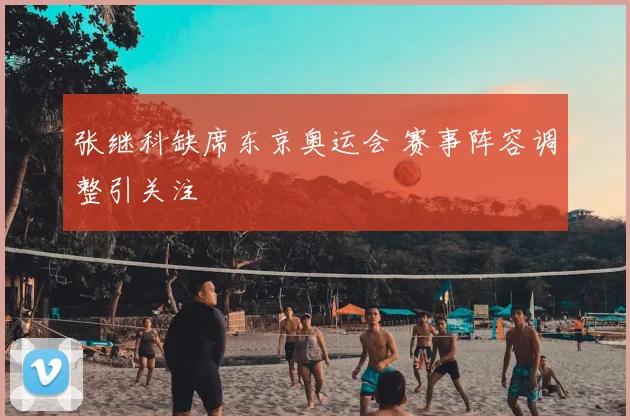 张继科缺席东京奥运会 赛事阵容调整引关注