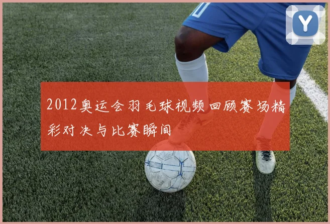 2012奥运会羽毛球视频回顾赛场精彩对决与比赛瞬间