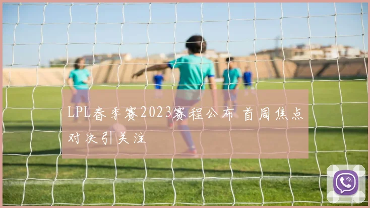 LPL春季赛2023赛程公布 首周焦点对决引关注